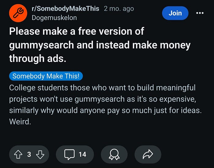 Reddit post by user: Dogemuskelon on subreddit somebodymakethis. Title: Please make a free version of gummysearch and instead make money through ads. Description: College students those who want to build meaningful projects won’t use gummysearch as it’s so expensive, similarly why would anyone pay so much just for ideas. Weird. The post has 3 upvotes and 14 comments