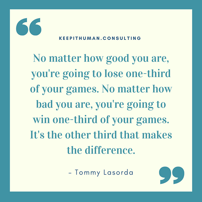 “No matter how good you are, you're going to lose one third of your games. No matter how bad you are, you're going to win one-third of your games. It's the other third that makes the difference.”  — Tommy Lasorda