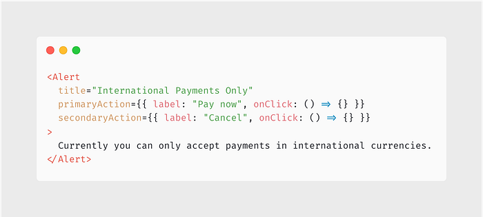 <Alert title=”International Payments Only” primaryAction={{ label: “Pay now”, onClick: () => {} }} secondaryAction={{ label: “Cancel”, onClick: () => {} }} > Currently you can only accept payments in international currencies. </Alert>