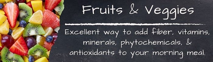 Fruits and Veggies: Excellent way to add fiber, vitamins, minerals, phytochemicals & antioxidants to your morning meal.
