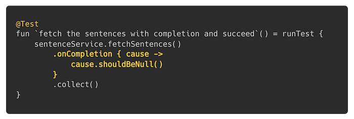 @Test fun `fetch the sentences with completion and succeed`() = runTest { sentenceService.fetchSentences() .onCompletion { cause -> cause.shouldBeNull() } .collect() }