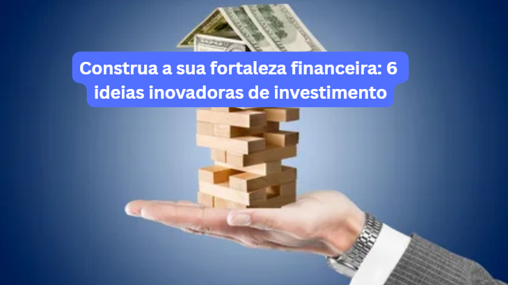 Construa a Sua Fortaleza Financeira: 6 Ideias Inovadoras de Investimento