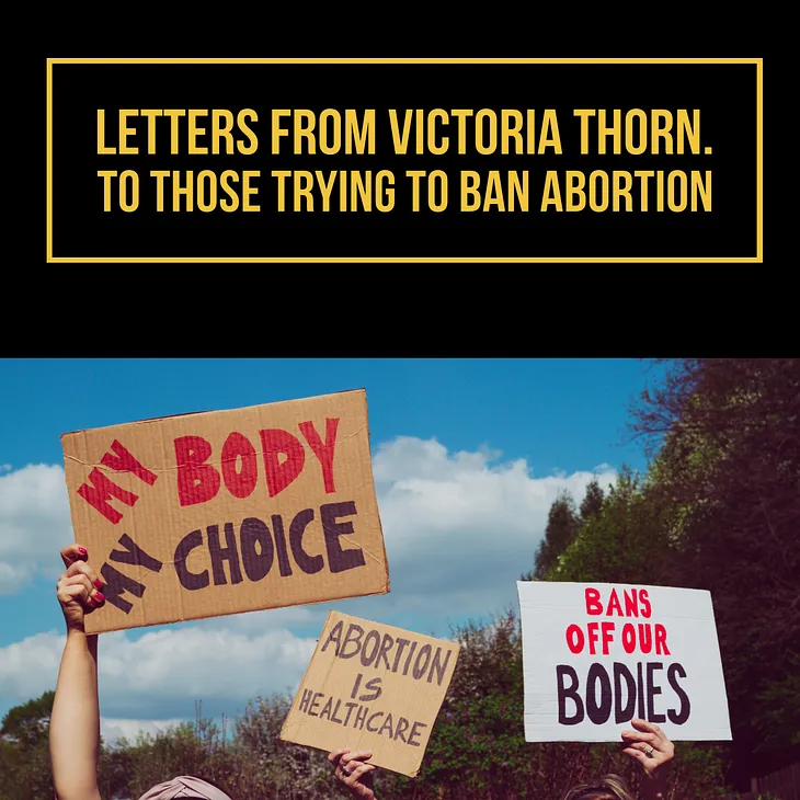 Letters from Victoria Thorn. To Those Trying to Ban Abortion.