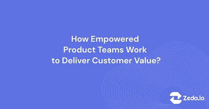 How Empowered Product Teams Work to Deliver Customer Value?