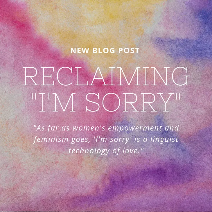 This photo has a pink, purple, and yellow watercolored mosaic background. On top of the background is white text the reads: New Blog Post — Reclaiming “I’m Sorry”- “As far as women’s empowerment and feminism goes, ‘I’m sorry’ is a linguist technology of love.”