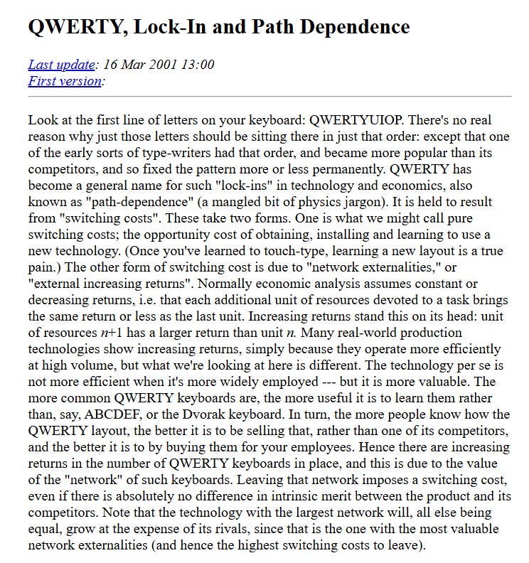 Such self-fulfilling incarcerations are often called “lock-in’s” in the context of Stafford Beer’s technological complacence. It is litmus of market failure, QWERTY has had no good reason for market success beyond the circumstantial flaws of physical typewriters which have long since become vestigial anyways. It has “locked-in”, it works, not well, but satiably to an extent that does not merit the opportunity cost to devest in it. There is perhaps a complacence paralogue here to pedagogical traditions, even modern AI-infrastructure; there is a sense in which LLMs+GPUs may avalanche into the QWERTY of our times, our grandchildren may wonder why we entrenched ourselves in so fallible an architecture.