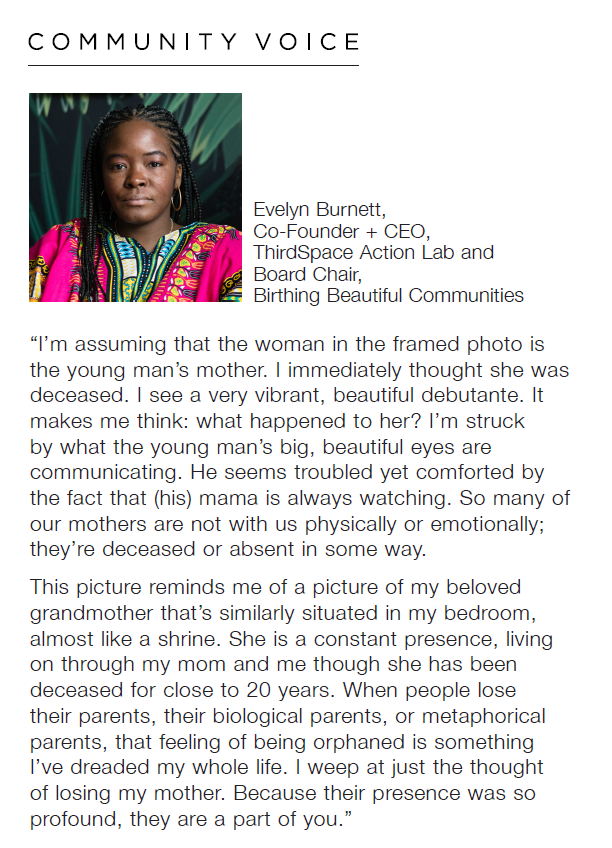 Headshot of Evelyn Burnett, Co-Founder + CEO, ThirdSpace Action Lab and Board Chair, Birthing Beautiful Communities with the quote, "I'm assuming that the woman in the framed photo is the young man's mother. I immediately thought she was deceased. I see a very vibrant, beautiful debutante. It makes me think: what happened to her? I'm struck by what the young man's big, beautiful eyes are communicating. He troubled yet comforted by the fact that (his) mama is always watching. So many of our mothers are not with us physically or emotionally; they're deceased or absent in some way. This picture reminds me of a picture of my beloved grandmother that's similarly situated in my bedroom, almost like a shrine. She is a constant presence, living on through my mom and me though she has been deceased for close to 20 years. When people lose their parents, their biological parents, or metaphorical parents, that feeling of being orphaned is something I've dreaded my whole life. I weep at just the thought of losing my mother. Because their presence was so profound, they are a part of you."