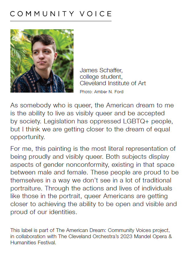 Headshot of James Schaffer, college student, Cleveland Institute of Art, the photo by Amber N. Ford, with a quote by Schaffer saying, "As somebody who is queer, the American dream to me is the ability to live as visibly queer and be accepted by society. Legistlation has oppressed LGBTQ+ people, but I think we are getting closer to the dream of equal opportunity. For me, this painting is the most literal representation of being proudly and visiby queer. Both subjects display aspects of gender nonconformity, existing in that space between male and female. These people are proud to be themselves in a way we don't see in a lot of traditional portraiture. Through the actions and lives of individuals like those in the portrait, queer Americans are getting closer to achieving the ability to be open and proud of our identities." Below reads, "This label is part of The American Dream: Community Voices project, in collaboration with The Cleveland Orchestra's 2023 Mendel Opera & Humanities Festival."
