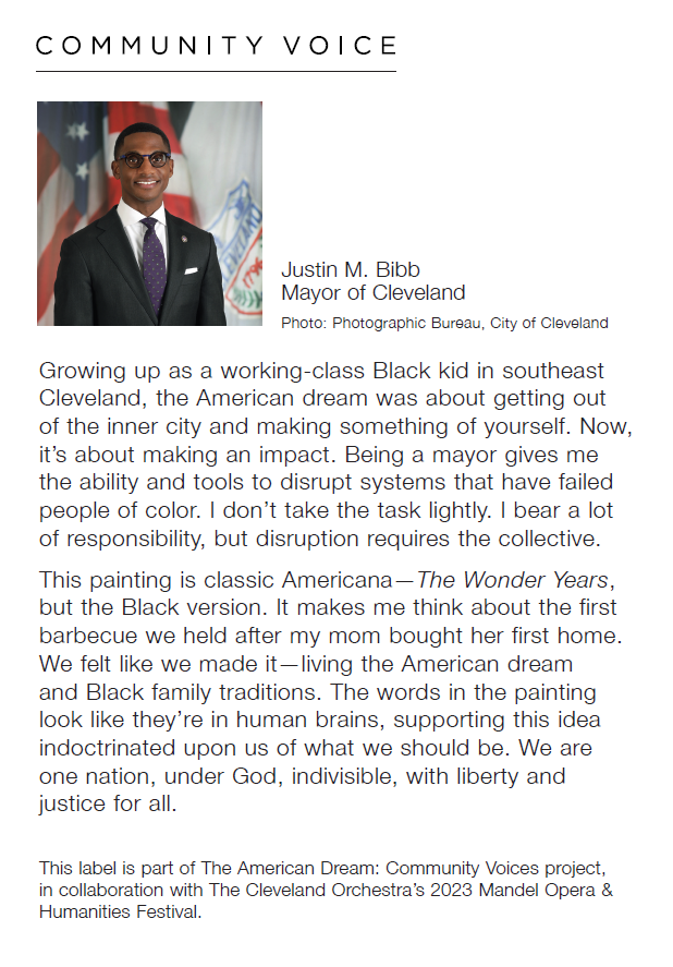 Headshot of Justin M. Bibb, Mayor of Cleveland, the photo by Photographic Bureau, City of Cleveland, with a quote by Bibb saying, "Growing up as a working-class Black kid in southeast Cleveland, the American dream was about getting out of the inner city and making something of yourself. Now, it's about making an impact. Being a mayor gives mwe the ability and tools to disrupt systems that have failed people of color. I don't take the task lightly. I bear a lot of responsibility, but disruption required the collective. This painting is classic Americana—The WOnder Years, but the Black version. It makes me think about the first barbecue we held after my mom bought her first home. We felt like we made it—living the American dreams and Black family traditions. The words in the painting look like they're in human brains, supporting this idea indoctrinated upon us of what we should be. We are on nation, under God, indivisible, with liberty and justic for all. Below reads, "This label is part of The American Dream: Community Voices project, in collaboration with The Cleveland Orchestra's 2023 Mendel Opera & Humanities Festival."