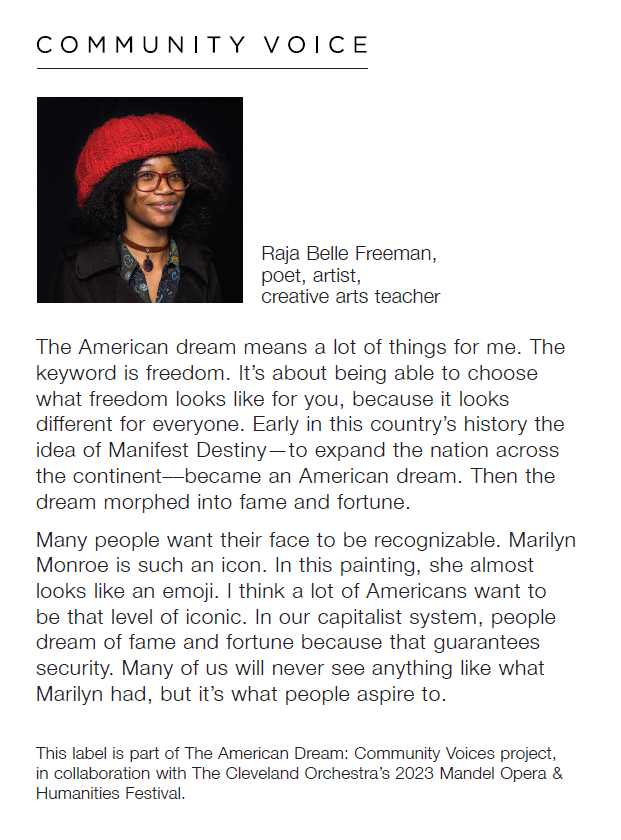 Headshot of Raja Belle Freeman, poet, artist, creative arts teacher with the quote "The American dream means a lot of things for me. The keyword is freedom. It's about being able to choose what freedom looks like for you, because it looks different for everyone. Early in this country's history the idea of Manifest Destiny—to expand the nation across the continent—become an American dream. Then the dream morphed into fame and fortune. Many people want their face to be recognizable. Marilyn Monroe is such an icon. In this painting, she almost looks like an emoji. I think a lot of American want to be that level of iconic. In our capitalist system, people dream of fame and fortune because that guarantees security. Many of us will never see anything like what Marilyn had, but it's what people aspire to. Below reads, "This label is part of The American Dream: Community Voices project, in collaboration with The Cleveland Orchestra's 2023 Mendel Opera & Humanities Festival."