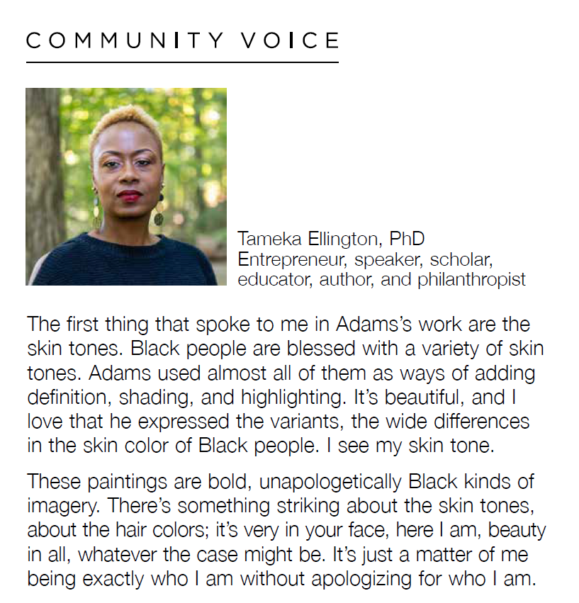 Headshot of Tameka Ellington, PhD, Entrepreneur, speaker, scholar, educator, author, and philanthropist with the quote, "The first thing that spoke to me in Adams's work are the the skin tones. Black people are blessed with a variety of skin tones. Adams used almost all of them as ways of adding definition, shading, and highlighting. It's beautiful, and I love that he expressed the variants, the wide differences in the skin color of Black people. I see my skin tone. These paintings are bold, unapologetically Black kinds of imagery. There's something striking about the skin tones, about the hair colors; it's very in your face, here I am, beauty in all, whatever the case might be. It's just a matter of me being exactly who I am without apologizing for who I am."