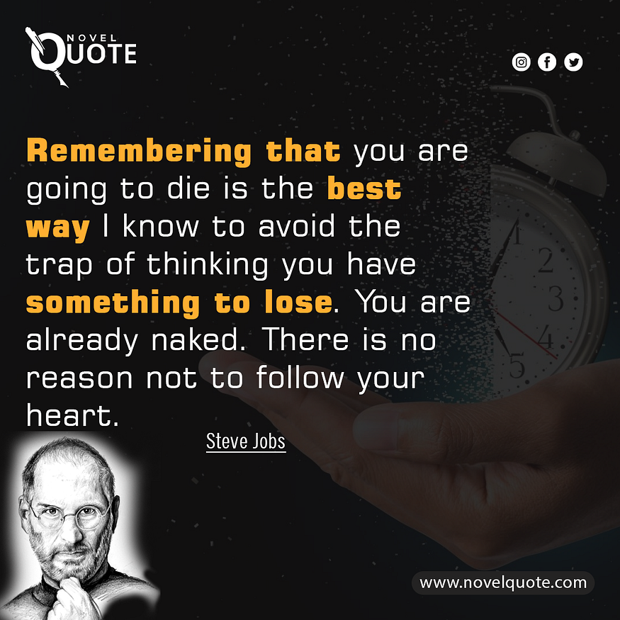 “Remembering that you are going to die is the best way I know to avoid the trap of thinking you have something to lose. You are already naked. There is no reason not to follow your heart.”