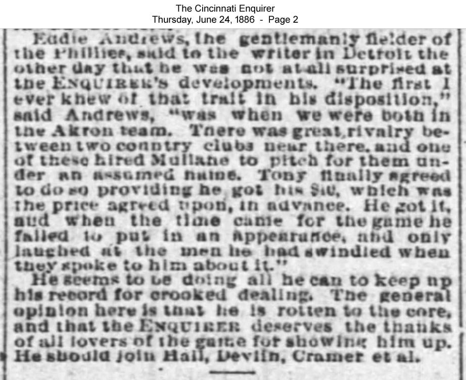 During the 1886 run up to Tony Mullane’s possible expulsion from baseball, Phillie infielder Ed Andrews related a story of how Mullane used to steal money from fledgling independent teams in 1881. (Cincinnati Enquirer, June 24, 1886, page 2)